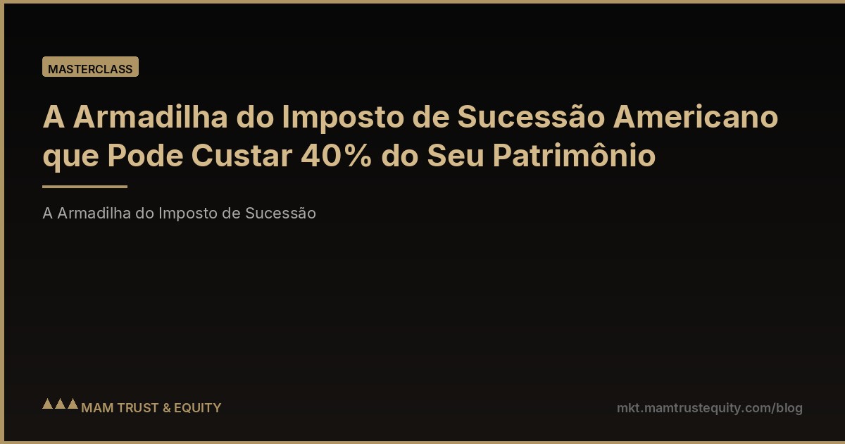 A Armadilha do Imposto de Sucessão Americano que Pode Custar 40% do Seu Patrimônio