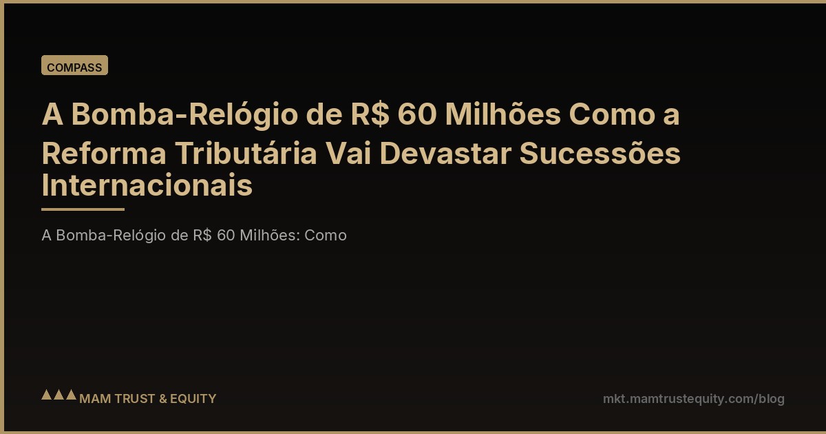 A Bomba-Relógio de R$ 60 Milhões Como a Reforma Tributária Vai Devastar Sucessões Internacionais