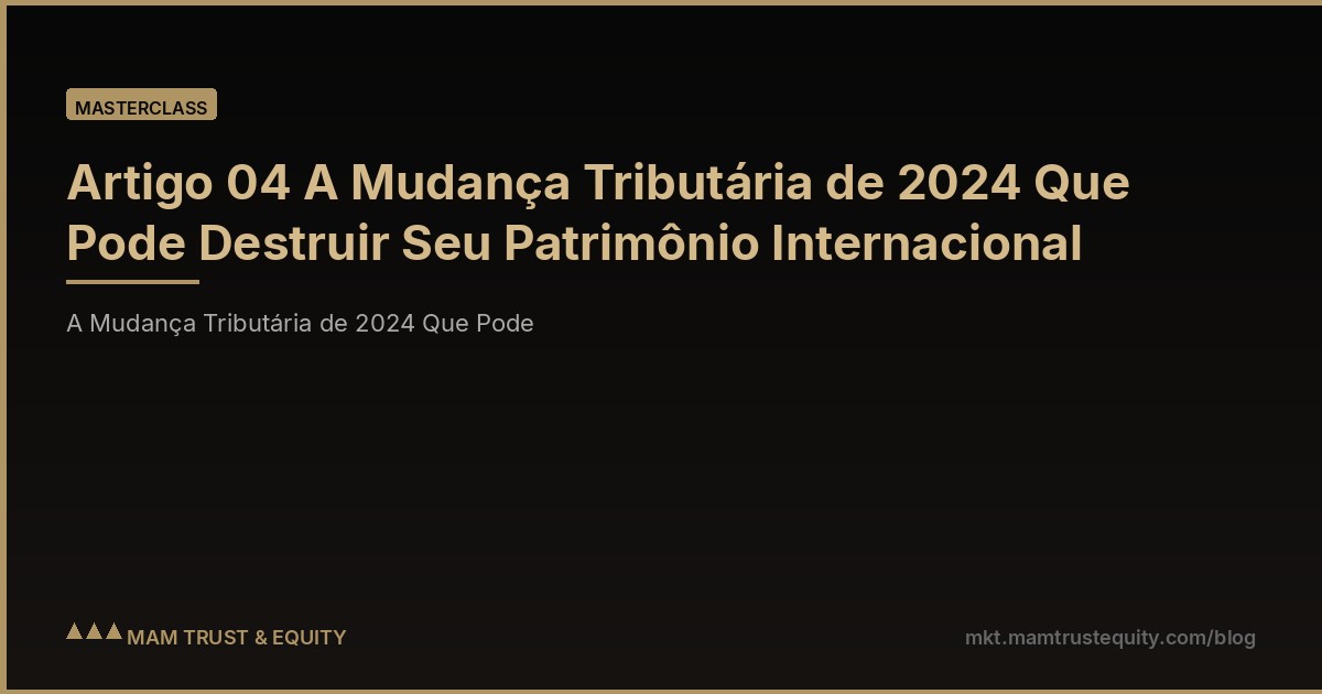 Artigo 04 A Mudança Tributária de 2024 Que Pode Destruir Seu Patrimônio Internacional