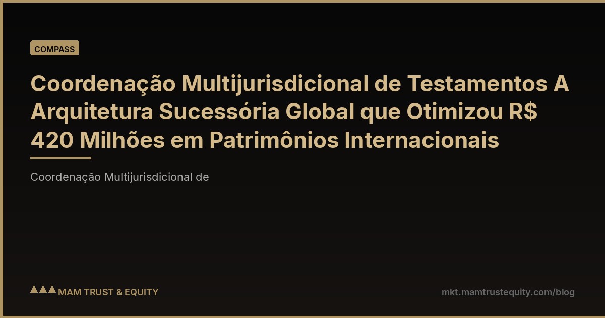 Coordenação Multijurisdicional de Testamentos A Arquitetura Sucessória Global que Otimizou R$ 420 Milhões em Patrimônios Internacionais