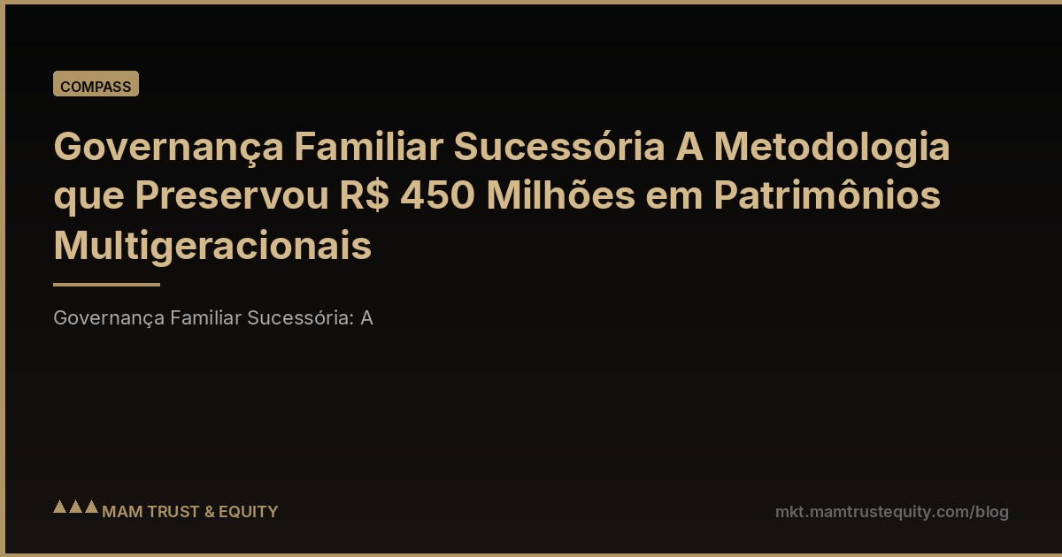 Governança Familiar Sucessória A Metodologia que Preservou R$ 450 Milhões em Patrimônios Multigeracionais