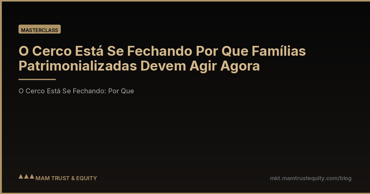 O Cerco Está Se Fechando Por Que Famílias Patrimonializadas Devem Agir Agora