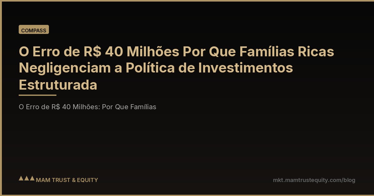 O Erro de R$ 40 Milhões Por Que Famílias Ricas Negligenciam a Política de Investimentos Estruturada