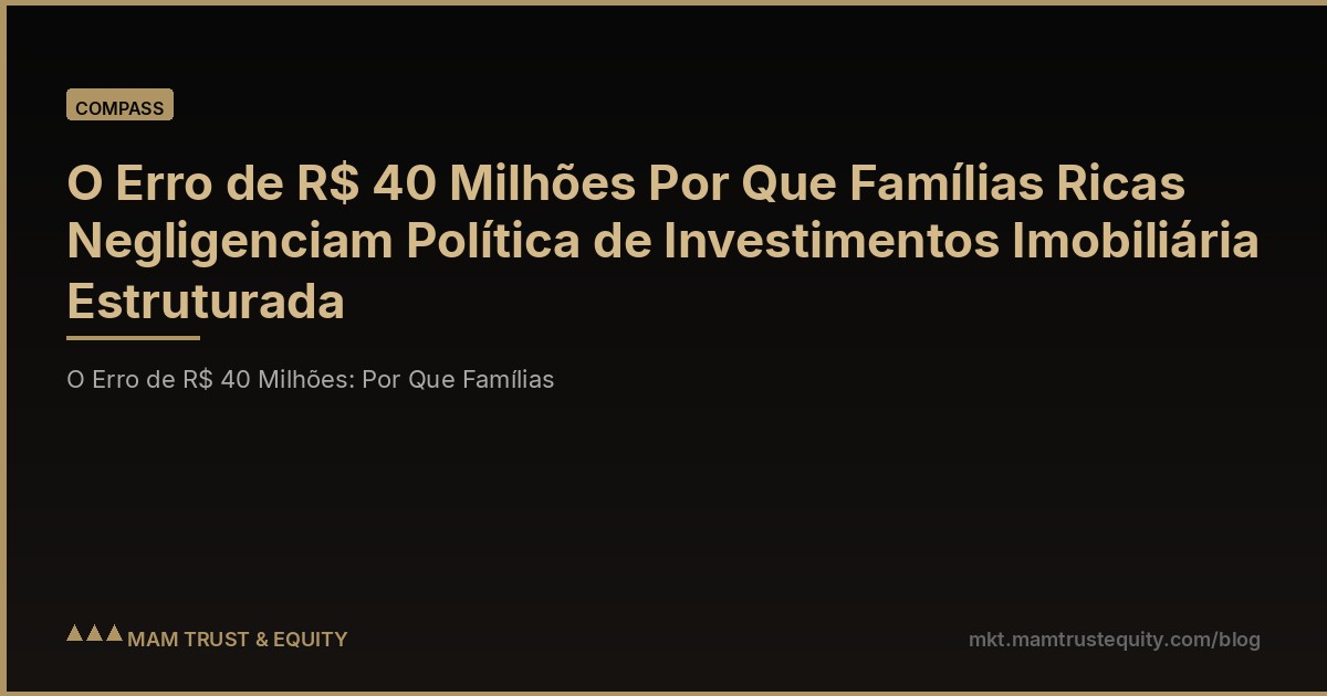 O Erro de R$ 40 Milhões Por Que Famílias Ricas Negligenciam Política de Investimentos Imobiliária Estruturada