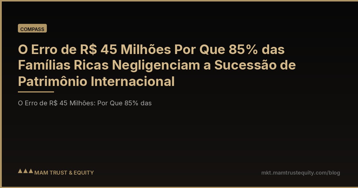 O Erro de R$ 45 Milhões Por Que 85% das Famílias Ricas Negligenciam a Sucessão de Patrimônio Internacional