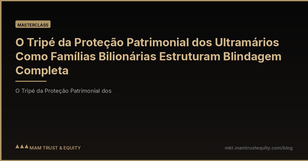 O Tripé da Proteção Patrimonial dos Ultramários Como Famílias Bilionárias Estruturam Blindagem Completa