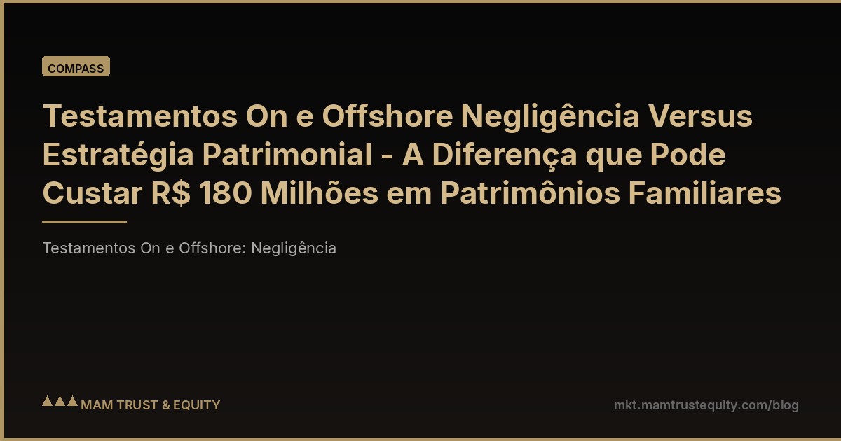 Testamentos On e Offshore Negligência Versus Estratégia Patrimonial - A Diferença que Pode Custar R$ 180 Milhões em Patrimônios Familiares